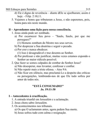 Mil Esboços para Sermões
d) Ele é digno de reverência – diante dEle se ajoelharam; assim é
hoje. - Filip. 2:10,11.
5. Vejamos a honra que tributaram a Jesus, e não esperemos, pois,
honra para nós neste mundo.
lI – Aprendamos uma lição para nossa consciência.
1. Jesus ainda pode ser zombado.
a) Por escarnecer Seu povo – "Saulo, Saulo, por que me
persegues?"
(1) Homens zombam do Mestre nos seus servos.
b) Por desprezar a Sua doutrina e seguir o pecado.
c) Por crer e nunca obedecer.
(1) Isso é desagradável e traz desonra ao Senhor.
d) Por professar e não justificar, muitas vezes estamos expondo o
Senhor ao maior ridículo possível.
2. Que fazer se somos culpados de zombar do Senhor Jesus?
a) Não desesperar, mas levantar, confessar e confiar.
b) Não repetir mais a triste ofensa. - Atos 9:6.
c) Não ficar em silêncio, mas proclamá-Lo a despeito das críticas
ou perseguições, lembrando-nos de que Ele tudo sofreu por
amor de todos nós.
"ESTÁ CONSUMADO!"
Jo. 19:11-30
I – Antecedentes à crucificação.
1. A entrada triunfal em Jerusalém e a aclamação.
2. Jesus chora sabre Jerusalém.
3. Os acontecimentos nos tribunais.
a) Os que O aclamaram antes, agora pedem Sua morte.
b) Jesus sofreu tudo com calma e resignação.
315
 