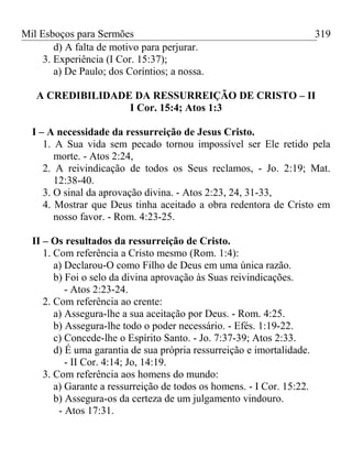 Mil Esboços para Sermões
d) A falta de motivo para perjurar.
3. Experiência (I Cor. 15:37);
a) De Paulo; dos Coríntios; a nossa.
A CREDIBILIDADE DA RESSURREIÇÃO DE CRISTO – II
I Cor. 15:4; Atos 1:3
I – A necessidade da ressurreição de Jesus Cristo.
1. A Sua vida sem pecado tornou impossível ser Ele retido pela
morte. - Atos 2:24,
2. A reivindicação de todos os Seus reclamos, - Jo. 2:19; Mat.
12:38-40.
3. O sinal da aprovação divina. - Atos 2:23, 24, 31-33,
4. Mostrar que Deus tinha aceitado a obra redentora de Cristo em
nosso favor. - Rom. 4:23-25.
II – Os resultados da ressurreição de Cristo.
1. Com referência a Cristo mesmo (Rom. 1:4):
a) Declarou-O como Filho de Deus em uma única razão.
b) Foi o selo da divina aprovação às Suas reivindicações.
- Atos 2:23-24.
2. Com referência ao crente:
a) Assegura-lhe a sua aceitação por Deus. - Rom. 4:25.
b) Assegura-lhe todo o poder necessário. - Efés. 1:19-22.
c) Concede-lhe o Espírito Santo. - Jo. 7:37-39; Atos 2:33.
d) É uma garantia de sua própria ressurreição e imortalidade.
- II Cor. 4:14; Jo, 14:19.
3. Com referência aos homens do mundo:
a) Garante a ressurreição de todos os homens. - I Cor. 15:22.
b) Assegura-os da certeza de um julgamento vindouro.
- Atos 17:31.
319
 
