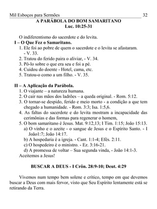 Mil Esboços para Sermões
A PARÁBOLA DO BOM SAMARITANO
Luc. 10:25-31
O indiferentismo do sacerdote e do levita.
I – O Que Fez o Samaritano.
1. Ele foi ao pobre de quem o sacerdote e o levita se afastaram.
- V. 33.
2. Tratou do ferido paira o aliviar, - V. 34.
3. Pô-lo sobre o que era seu e foi a pé.
4. Cuidou do doente - Hotel, cama, etc.
5. Tratou-o como a um filho. - V. 35.
II – A Aplicação da Parábola.
1. O viajante – a natureza humana.
2. O cair nas mãos dos ladrões – a queda original. - Rom. 5:12.
3. O tornar-se despido, ferido e meio morto - a condição a que tem
chegado a humanidade. - Rom. 3:3; Isa. 1:5,6.
4. As faltas do sacerdote e do levita mostram a incapacidade das
cerimônias e das formas para regenerar o homem,
5. O bom samaritano é Jesus. Mat. 9:12,13; I Tim. 1:15; João 15:13.
a) O vinho e o azeite - o sangue de Jesus e o Espírito Santo. - I
João1:7; João 14:17.
b) A hospedaria é a igreja. - Cant. 1:1-4; Efés. 2:11.
c) O hospedeiro é o ministro. - Ez. 3:16-21.
d) A promessa de voltar – Sua segunda vinda, - João 14:1-3.
Aceitemos a Jesus!
BUSCAR A DEUS - I Crôn. 28:9-10; Deut. 4:29
Vivemos num tempo bem solene e crítico, tempo em que devemos
buscar a Deus com mais fervor, visto que Seu Espírito lentamente está se
retirando da Terra.
32
 