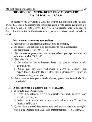 Mil Esboços para Sermões
"RESSUSCITOU VERDADEIRAMENTE O SENHOR"
Mat. 28:1-10; Luc. 24:33,34
A ressurreição de Cristo é uma das pedras fundamentais da religião
cristã. É a estrela fulgurante da esperança para a vida cristã que passa e o
que não passa - a vida eterna. Foi o selo da grande obra terrestre de
Jesus. É o Gibraltar do Cristianismo e a prova irrefutável da divindade de
Cristo.
I – Jesus verdadeiramente ressuscitou.
1. Afirmaram os escritores e cristãos dos 18 séculos,
2. Os quatro evangelistas e os historiadores contemporâneos.
3. Os discípulos. - Luc. 24:33, 34.
4. Os Judeus negam isso. As testemunhas que apresentam: os
soldados. - Mat. 28:11-15.
5. "Nós dormíamos. . . "
a) Os apóstolos eram homens bons, de caráter nobre e não
embusteiros.
b) Com que fim eles roubariam o corro de Jesus? Para
especulação? Quanto lhes custou essa especulação? Digam os
séculos, as fogueiras etc.
6. Jesus ressuscitou por virtude divina, prova irrefutável da Sua
divindade!
II – A ressurreição é a âncora da fé - Mat. 28:8.
1. O túmulo não O encerrou.
a) Temos um Salvador vivo e não morto, que pode nos vivificar,
atender e abençoar.
b) Infeliz será toda a criatura que ainda adora a um Cristo frio,
inerte e indiferente!
2. Quem adora a um Cristo morto não terá paz e alegria no coração;
mas o que O adora redivivo, isso experimentará. - Jo. 20:19,20.
320
 