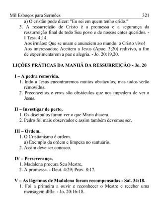 Mil Esboços para Sermões
a) O cristão pode dizer: "Eu sei em quem tenho crido."
3. A ressurreição de Cristo é a promessa e a segurança da
ressurreição final de todo Seu povo e de nossos entes queridos. -
I Tess. 4;14.
Aos irmãos: Que se unam e anunciem ao mundo. o Cristo vivo!
Aos interessados: Aceitem a Jesus (Apoc. 3;20) redivivo, a fim
de experimentarem a paz e alegria. - Jo. 20:19,20.
LIÇÕES PRÁTICAS DA MANHÃ DA RESSURREIÇÃO - Jo. 20
I – A pedra removida.
1. Indo a Jesus encontraremos muitos obstáculos, mas todos serão
removidos.
2. Preconceitos e erros são obstáculos que nos impedem de ver a
Jesus.
II – Investigar de perto.
1. Os discípulos foram ver o que Maria dissera.
2. Pedro foi mais observador e assim também devemos ser.
III – Ordem.
1. O Cristianismo é ordem.
a) Exemplo da ordem e limpeza no santuário.
2. Assim deve ser conosco.
IV – Perseverança.
1. Madalena procura Seu Mestre,
2. A promessa. - Deut. 4:29; Prov. 8:17.
V – As lágrimas de Madalena foram recompensadas - Sal. 34:18.
1. Foi a primeira a ouvir e reconhecer o Mestre e receber uma
mensagem dEle. - Jo. 20:16-18.
321
 