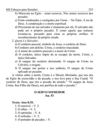 Mil Esboços para Sermões
b) Moravam no Egito – eram escravos. Nós somos escravos dos
pecados.
c) Eram condenados e castigados por Faraó. – No Éden. A ira de
Deus. A condenação e a morte espiritual.
d) Precisaram de um salvador e clamaram por ele. O salvador não
pode ser o próprio pecador. É como aquele que tentasse
levantar-se, puxando para cima as próprias orelhas. O
reconhecimento do próprio estado.
2. Quem é o Salvador.
a) O cordeiro pascoal, símbolo de Jesus, o cordeiro de Deus.
b) Cordeiro sem defeito. Cristo, o cordeiro imaculado.
c) A morte do cordeiro pascoal e a morte de Cristo.
d) O cordeiro, único ímpio de se escapar da morte. Cristo, o
único Salvador.
e) O sangue do cordeiro derramado. O sangue de Cristo no
Calvário, o resgate.
f) O sangue nas portas e nos umbrais, O sangue de Cristo
aplicado ao pecador.
A vitória sobre a morte, Cristo é o Moisés libertador, que nos tira
do Egito da escravidão e do pecado, e nos leva para a Sua Canaã. "O
cordeiro de Deus, que tira o pecado do mundo." "O sangue de Jesus
Cristo, Seu Filho ide Deus), nos purifica de todo o pecado."
O SERVO SOFREDOR
Isa. 53
Texto: Atos 8:35.
1. O sensível. - V. 2.
2. O aflito. - V. 3.
3. O oprimido. - V. 4.
4. O sofredor. - V. 5.
5. O portador de pecados. - V.
323
 