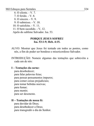 Mil Esboços para Sermões
6. O silente. - V. 7.
7. O ferido. - V. 8.
8. O sincero. - V. 9.
9. O submisso. - V. 10.
10. O satisfeito. - V. 11.
11. O bem sucedido. - V, 12.
Apelo do sublime Salvador. Isa. 53.
PORQUE JESUS SOFREU
Isa. 53:1-9; Heb. 4:15.
ALVO: Mostrar que Jesus foi tentado em todos as pontos, como
nós, a fim de poder ser bondoso e misericordioso Salvador.
INTRODUÇÃO: Nomeie algumas das tentações que sobrevêm a
cada um de nós:
I – Tentações da carne:
para desobedecer;
para falar palavras feias;
para pensar pensamentos impuros;
para comer coisas prejudiciais;
para tomar bebidas nocivas;
para fumar;
para mentir;
para ser desonesto.
II – Tentações de nossa fé:
para duvidar de Deus;
para desobedecer a Deus;
para transgredir o dia do Senhor.
324
 