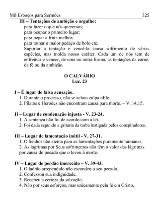 Mil Esboços para Sermões
III – Tentações de ambição e orgulho:
para fazer o que nós queremos;
para ocupar o primeiro lugar;
para pegar a fruta melhor;
para tomar o maior pedaço de bolo etc.
Suportar a tentação e vencê-la causa sofrimento de várias
espécies, mas molda nosso caráter. Cada um de nós tem de
enfrentar e vencer, de uma ou outra forma, as tentações da carne,
da fé ou da ambição.
O CALVÁRIO
Luc. 23
I – É lugar de falsa acusação.
1. Durante o processo, não se achou culpa nEle.
2. Pilatos e Herodes não encontram causa para morte. – V. 14,15.
II – Lugar de condenação injusta - V. 23-24,
1. A sentença não foi de acordo com a lei.
2. Foi dada segundo a gritaria da turba instigada pelos conspiradores.
III – Lugar de lamentação inútil - V. 27-31.
1. O Senhor não atenta para as lamentações puramente humanas.
2. As lágrimas por Seus sofrimentos não têm o valor das lágrimas.
por causa do pecado que o levou à morte.
IV – Lugar de perdão imerecido – V. 39-43.
1. O ladrão arrependido não escondeu o seu pecado.
2. Confessou sua indignidade.
3. Recebeu a certeza da salvação.
4. Não por seus esforços, mas unicamente pela fé em Cristo,
325
 