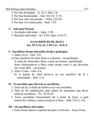 Mil Esboços para Sermões
2. Por Sua divindade. - Is. 43:1; Heb. 1;8.
3. Por Sua humanidade. - Gál. 4:4; Fil. 2:7-8.
4. Por Sua vida sem pecado. - I Ped, 2:22-24,
5. Por Sua viva intercessão. - Heb. 7:25.
V – Salvação Pessoal.
1. Aceitação individual. - Apoc. 3:20.
2. Rejeição individual. - Jer. 8:20; Apoc. 6:14-17.
O SACRIFÍCIO DE JESUS
Isa. 53:1-12; Jo. 1:29; Lev. 16:8, 9
I – Sacrifícios foram oferecidos desde o princípio.
1. Adão e Eva. - Gên. 3:21.
a) Este sacrifício foi entre Deus e o homem – reconciliação.
A carne foi oferecida a Deus; a pele ao homem, significando
Jesus oferecendo-se a Deus como aroma suave e que devemos
nos vestir dEle – sua justiça.
2. Abel e Caim. - Gên. 4:4.
b) A justiça de Abel devia-se ao seu sacrifício de fé e
sinceridade. - Heb. 11:4.
II – O sacerdote que oferecia os sacrifícios,
1. Antes da lei, o chefe da família era o seu sacerdote.
2. Pela lei foi estabelecida uma ordem de sacerdotes que devia
oferecer sacrifícios. - Êx. 29:38,39.
3. Esses sacerdotes funcionaram até à morte de Jesus, o qual
tornou-Se o último e único aceitável a Deus. - Heb. 9:8,11; 5:6.
III – Os sacrifícios oferecidos.
1. Esses foram típicos e apontavam para o Calvário – Jesus Cristo.
327
 