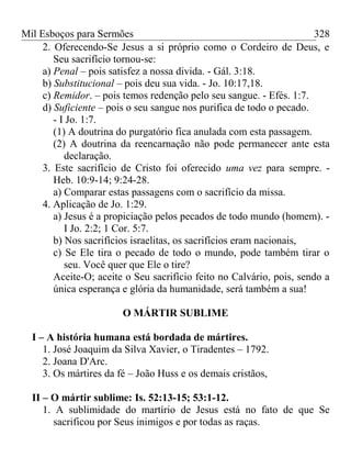 Mil Esboços para Sermões
2. Oferecendo-Se Jesus a si próprio como o Cordeiro de Deus, e
Seu sacrifício tornou-se:
a) Penal – pois satisfez a nossa divida. - Gál. 3:18.
b) Substitucional – pois deu sua vida. - Jo. 10:17,18.
c) Remidor. – pois temos redenção pelo seu sangue. - Efés. 1:7.
d) Suficiente – pois o seu sangue nos purifica de todo o pecado.
- I Jo. 1:7.
(1) A doutrina do purgatório fica anulada com esta passagem.
(2) A doutrina da reencarnação não pode permanecer ante esta
declaração.
3. Este sacrifício de Cristo foi oferecido uma vez para sempre. -
Heb. 10:9-14; 9:24-28.
a) Comparar estas passagens com o sacrifício da missa.
4. Aplicação de Jo. 1:29.
a) Jesus é a propiciação pelos pecados de todo mundo (homem). -
I Jo. 2:2; 1 Cor. 5:7.
b) Nos sacrifícios israelitas, os sacrifícios eram nacionais,
c) Se Ele tira o pecado de todo o mundo, pode também tirar o
seu. Você quer que Ele o tire?
Aceite-O; aceite o Seu sacrifício feito no Calvário, pois, sendo a
única esperança e glória da humanidade, será também a sua!
O MÁRTIR SUBLIME
I – A história humana está bordada de mártires.
1. José Joaquim da Silva Xavier, o Tiradentes – 1792.
2. Joana D'Arc.
3. Os mártires da fé – João Huss e os demais cristãos,
II – O mártir sublime: Is. 52:13-15; 53:1-12.
1. A sublimidade do martírio de Jesus está no fato de que Se
sacrificou por Seus inimigos e por todas as raças.
328
 