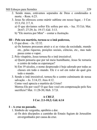 Mil Esboços para Sermões
2. Sendo maus, estávamos separados de Deus e condenados à
morte. - Rom. 6:23.
3. Jesus Se ofereceu como mártir sublime em nosso lugar, - I Cor.
15:3; Fil. 2:7, 8.
a) O que devíamos sofrer Ele sofreu por nós. - Isa. 53:5,6; Mat.
26:67; 27:29; Jo. 19:17; Gál. 3:13.
b) "Ele morreu por Mim" – contar a ilustração.
III – Pelo seu martírio, tornou-se o imã poderoso,
1. O que disse. - Jo. 12:32.
a) Os homens procuram atrair a si as vistas da sociedade, mundo
etc., pelas riquezas, posições sociais, ciências, etc., mas tudo
passa como o vapor.
2. Pelo vitupério, Jesus tornou-Se o imã irresistível.
a) Quem pensaria que por tal meio humilhante, Jesus Se tornaria
o centro de todas as esperanças?
b) Em 19 séculos, o nome desprezado é hoje adorado por todas as
classes em todo o mundo. Ele é o sol em redor do qual gira
todo o mundo.
3. Sendo o ímã irresistível, tornou-Se o centro culminante de nossa
salvação. - Jo. 3:14,15; Atos 4:12.
Como você aprecia o martírio de Cristo?
Morreu Ele por você? O que faze você em compensação pelo Seu
sacrifício? Mat. 11:28-30; Heb. 3:7,8.
A CRUZ
I Cor. 2:1-10,2; Gál. 6:14
I – A cruz no passado.
1. Símbolo de vergonha, opróbrio e dor.
a) Os dois discípulos a caminho de Emaús fugiam de Jerusalém
envergonhados por causa da cruz.
329
 
