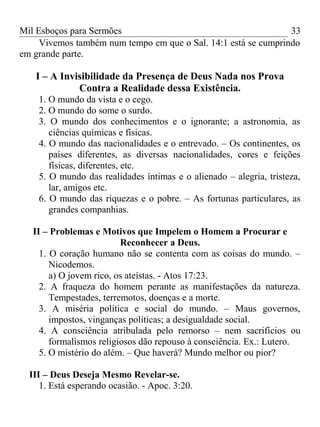 Mil Esboços para Sermões
Vivemos também num tempo em que o Sal. 14:1 está se cumprindo
em grande parte.
I – A Invisibilidade da Presença de Deus Nada nos Prova
Contra a Realidade dessa Existência.
1. O mundo da vista e o cego.
2. O mundo do some o surdo.
3. O mundo dos conhecimentos e o ignorante; a astronomia, as
ciências químicas e físicas.
4. O mundo das nacionalidades e o entrevado. – Os continentes, os
países diferentes, as diversas nacionalidades, cores e feições
físicas, diferentes, etc.
5. O mundo das realidades íntimas e o alienado – alegria, tristeza,
lar, amigos etc.
6. O mundo das riquezas e o pobre. – As fortunas particulares, as
grandes companhias.
II – Problemas e Motivos que Impelem o Homem a Procurar e
Reconhecer a Deus.
1. O coração humano não se contenta com as coisas do mundo. –
Nicodemos.
a) O jovem rico, os ateístas. - Atos 17:23.
2. A fraqueza do homem perante as manifestações da natureza.
Tempestades, terremotos, doenças e a morte.
3. A miséria política e social do mundo. – Maus governos,
impostos, vinganças políticas; a desigualdade social.
4. A consciência atribulada pelo remorso – nem sacrifícios ou
formalismos religiosos dão repouso à consciência. Ex.: Lutero.
5. O mistério do além. – Que haverá? Mundo melhor ou pior?
III – Deus Deseja Mesmo Revelar-se.
1. Está esperando ocasião. - Apoc. 3:20.
33
 