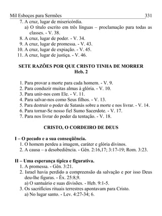 Mil Esboços para Sermões
7. A cruz, lugar de misericórdia.
a) O título escrito em três línguas – proclamação para todas as
classes. - V. 38.
8. A cruz, lugar de poder. - V. 34.
9. A cruz, lugar de promessa. - V. 43.
10. A cruz, lugar de expiação. - V. 45.
11. A cruz, lugar de justiça. - V. 46.
SETE RAZÕES POR QUE CRISTO TINHA DE MORRER
Heb. 2
1. Para provar a morte para cada homem. - V. 9.
2. Para conduzir muitas almas à glória. - V. 10.
3. Para unir-nos com Ele. - V. 11.
4. Para salvar-nos como Seus filhos. - V. 13.
5. Para destruir o poder de Satanás sobre a morte e nos livrar. - V. 14.
6. Para tornar-Se nosso fiel Sumo Sacerdote. - V. 17.
7. Para nos livrar do poder da tentação. - V. 18.
CRISTO, O CORDEIRO DE DEUS
I – O pecado e a sua conseqüência.
1. O homem perdeu a imagem, caráter e glória divinos.
2. A causa – a desobediência. - Gên. 2:16,17; 3:17-19; Rom. 3:23.
II – Uma esperança típica e figurativa.
1. A promessa. - Gên. 3:21.
2. Israel havia perdido a compreensão da salvação e por isso Deus
deu-lhe figuras. - Êx. 25:8,9.
a) O santuário e suas divisões. - Heb. 9:1-5.
3. Os sacrifícios rituais terrestres apontavam para Cristo.
a) No lugar santo. - Lev. 4:27-34; 6.
331
 