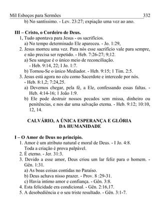 Mil Esboços para Sermões
b) No santíssimo. - Lev. 23:27; expiação uma vez ao ano.
III – Cristo, o Cordeiro de Deus.
1, Tudo apontava para Jesus - os sacrifícios.
a) No tempo determinado Ele apareceu. - Jo. 1:29,
2. Jesus morreu uma vez. Para nós esse sacrifício vale para sempre,
e não precisa ser repetido. - Heb. 7:26-27; 9;12.
a) Seu sangue é o único meio de reconciliação.
- Heb. 9:14, 22; I Jo. 1:7.
b) Tornou-Se o único Mediador. - Heb. 9:15; 1 Tim. 2:5.
3. Jesus está agora no céu como Sacerdote e intercede por nós.
- Heb. 8:1,2; 7:24,25.
a) Devemos chegar, pela fé, a Ele, confessando essas faltas. -
Heb. 4:14-16; 1 João 1:9.
b) Ele pode destruir nossos pecados sem missa, dinheiro ou
penitências, e nos dar uma salvação eterna. - Heb. 9:12; 10:10,
12, 14.
CALVÁRIO, A ÚNICA ESPERANÇA E GLÓRIA
DA HUMANIDADE
I – O Amor de Deus no principio.
1. Amor é um atributo natural e moral de Deus. - I Jo. 4:8.
Toda a criação é prova palpável.
2. É eterno. - Jer. 31:3.
3. Devido a esse amor, Deus criou um lar feliz para o homem. -
Gên. 1:31.
a) As boas coisas contidas no Paraíso.
b) Deus achava nisso prazer. - Prov. 8 :29-31.
c) Havia intimo amor e confiança. - Gên. 3:8.
4. Esta felicidade era condicional. - Gên. 2:16,17.
5. A desobediência e o seu triste resultado. - Gên. 3:1-7.
332
 