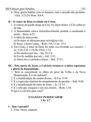 Mil Esboços para Sermões
6. Deus queria habitar com os homens, mas o pecado não permitiu.
- Gên. 3:23,24; Rom. 8;6-8.
II – O Amor de Deus revelado em Cristo.
1. A noticia da queda chega ao Céu. Os anjos tristes; o Céu cobre-se
de luta.
2. A humanidade estava irremediavelmente perdida e condenada à
morte. - Rom. 6:23.
3. A idéia da intercessão.
a) Os anjos se oferecem para reivindicar a lei.
b) Jesus, o único capaz, - Rom. 5:6; 1 Cor. 15:3.
4. Em Cristo, o amor de Deus foi outra vez revelado aos mundos. -
Jo. 3:16; Col. 1:19,20; I Ped. 1:12.
a) Ele morreu por nós. - Isa. 53:3-8.
b) Fez-Se maldito por nós. - Gál. 3:13.
c) Abriu-nos o caminho a Deus. - Mat. 27:51.
III – Pela morte de Jesus, o Calvário tornou-se a única esperança
e glória da humanidade.
1. Nele se concentram os olhos do povo da Velha e da Nova
Dispensação. É o sol radiante!
2. É a manifestação do caráter divino. - II Cor. 5:19.
3. É a expressão máxima do aniquilamento do pecado. - Heb. 9:26.
4. É a manifestação do amor de Jesus. - Jo. 15:13.
5. É o selo que assegura o céu aos crentes. - Rom. 1:16.
O que é o calvário para você?
O SANGUE PURIFICADOR
I Jo. 1:7
I – Que é pecado?
1. Uma víbora, serpente.
333
 