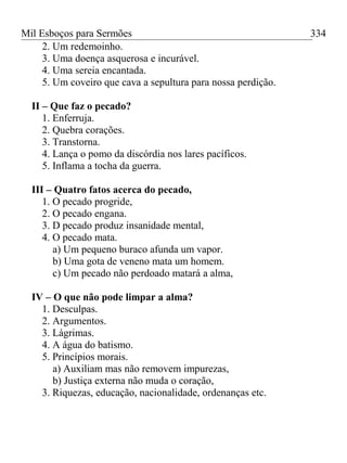 Mil Esboços para Sermões
2. Um redemoinho.
3. Uma doença asquerosa e incurável.
4. Uma sereia encantada.
5. Um coveiro que cava a sepultura para nossa perdição.
II – Que faz o pecado?
1. Enferruja.
2. Quebra corações.
3. Transtorna.
4. Lança o pomo da discórdia nos lares pacíficos.
5. Inflama a tocha da guerra.
III – Quatro fatos acerca do pecado,
1. O pecado progride,
2. O pecado engana.
3. D pecado produz insanidade mental,
4. O pecado mata.
a) Um pequeno buraco afunda um vapor.
b) Uma gota de veneno mata um homem.
c) Um pecado não perdoado matará a alma,
IV – O que não pode limpar a alma?
1. Desculpas.
2. Argumentos.
3. Lágrimas.
4. A água do batismo.
5. Princípios morais.
a) Auxiliam mas não removem impurezas,
b) Justiça externa não muda o coração,
3. Riquezas, educação, nacionalidade, ordenanças etc.
334
 