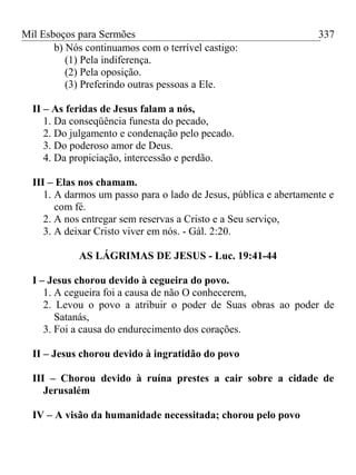 Mil Esboços para Sermões
b) Nós continuamos com o terrível castigo:
(1) Pela indiferença.
(2) Pela oposição.
(3) Preferindo outras pessoas a Ele.
II – As feridas de Jesus falam a nós,
1. Da conseqüência funesta do pecado,
2. Do julgamento e condenação pelo pecado.
3. Do poderoso amor de Deus.
4. Da propiciação, intercessão e perdão.
III – Elas nos chamam.
1. A darmos um passo para o lado de Jesus, pública e abertamente e
com fé.
2. A nos entregar sem reservas a Cristo e a Seu serviço,
3. A deixar Cristo viver em nós. - Gál. 2:20.
AS LÁGRIMAS DE JESUS - Luc. 19:41-44
I – Jesus chorou devido à cegueira do povo.
1. A cegueira foi a causa de não O conhecerem,
2. Levou o povo a atribuir o poder de Suas obras ao poder de
Satanás,
3. Foi a causa do endurecimento dos corações.
II – Jesus chorou devido à ingratidão do povo
III – Chorou devido à ruína prestes a cair sobre a cidade de
Jerusalém
IV – A visão da humanidade necessitada; chorou pelo povo
337
 