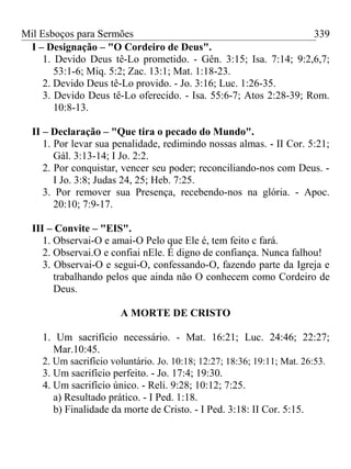 Mil Esboços para Sermões
I – Designação – "O Cordeiro de Deus".
1. Devido Deus tê-Lo prometido. - Gên. 3:15; Isa. 7:14; 9:2,6,7;
53:1-6; Miq. 5:2; Zac. 13:1; Mat. 1:18-23.
2. Devido Deus tê-Lo provido. - Jo. 3:16; Luc. 1:26-35.
3. Devido Deus tê-Lo oferecido. - Isa. 55:6-7; Atos 2:28-39; Rom.
10:8-13.
II – Declaração – "Que tira o pecado do Mundo".
1. Por levar sua penalidade, redimindo nossas almas. - II Cor. 5:21;
Gál. 3:13-14; I Jo. 2:2.
2. Por conquistar, vencer seu poder; reconciliando-nos com Deus. -
I Jo. 3:8; Judas 24, 25; Heb. 7:25.
3. Por remover sua Presença, recebendo-nos na glória. - Apoc.
20:10; 7:9-17.
III – Convite – "EIS".
1. Observai-O e amai-O Pelo que Ele é, tem feito c fará.
2. Observai.O e confiai nEle. É digno de confiança. Nunca falhou!
3. Observai-O e segui-O, confessando-O, fazendo parte da Igreja e
trabalhando pelos que ainda não O conhecem como Cordeiro de
Deus.
A MORTE DE CRISTO
1. Um sacrifício necessário. - Mat. 16:21; Luc. 24:46; 22:27;
Mar.10:45.
2. Um sacrifício voluntário. Jo. 10:18; 12:27; 18:36; 19:11; Mat. 26:53.
3. Um sacrifício perfeito. - Jo. 17:4; 19:30.
4. Um sacrifício único. - Reli. 9:28; 10:12; 7:25.
a) Resultado prático. - I Ped. 1:18.
b) Finalidade da morte de Cristo. - I Ped. 3:18: II Cor. 5:15.
339
 