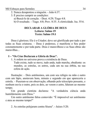 Mil Esboços para Sermões
2. Nunca desapontou a ninguém. - João 6:37.
3. É preciso cumprir as condições:
a) Buscá-lo de coração. - Deut. 4:29; Tiago 4:8.
b) O resultado. - Tiago. 4:8; Prov. 8:35. A eletricidade. Isa. 55:6.
DECLARAR A GLÓRIA DE DEUS
Leitura: Salmo 19
Texto: Salmo 19:1
Deus é glorioso; Ele é o Criador; deve ser glorificado por tudo e por
todas as Suas criaturas. – Deus é poderoso, e manifesta o Seu poder
constantemente e por toda parte. Deus é maravilhoso e as Suas obras são
maravilhas...
I – "Os Céus Declaram a Glória de Deus".
1. A ordem no universo prova a existência de Deus.
Tudo existe, tudo se move, tudo anda, tudo marcha, obediente: os
mundos, as estrelas, os astros, cada um na sua órbita, na sua
esfera de ação.
Ilustração: – Dois astrônomos, um com seu relógio na mão e outro
com um lápis, anotavam hora, minuto e segundo em que apareceria a
estrela. – Puseram-se em observação, olhando pelo telescópio possante, e
nenhum ouviu o outro, pois os dois, ao verem o astro, falaram ao mesmo
tempo.
Um grande cientista declarou: "A verdadeira ciência anda
humildemente com Deus."
Um outro astrônomo falou comovido: "É impossível ser astrônomo
e ateu ao mesmo tempo!"
2. As estrelas pelejaram contra Sísera". - Juízes 5:20.
34
 