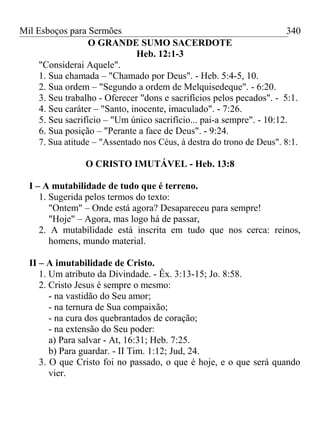 Mil Esboços para Sermões
O GRANDE SUMO SACERDOTE
Heb. 12:1-3
"Considerai Aquele".
1. Sua chamada – "Chamado por Deus". - Heb. 5:4-5, 10.
2. Sua ordem – "Segundo a ordem de Melquisedeque". - 6:20.
3. Seu trabalho - Oferecer "dons e sacrifícios pelos pecados". - 5:1.
4. Seu caráter – "Santo, inocente, imaculado". - 7:26.
5. Seu sacrifício – "Um único sacrifício... pai-a sempre". - 10:12.
6. Sua posição – "Perante a face de Deus". - 9:24.
7. Sua atitude – "Assentado nos Céus, à destra do trono de Deus". 8:1.
O CRISTO IMUTÁVEL - Heb. 13:8
I – A mutabilidade de tudo que é terreno.
1. Sugerida pelos termos do texto:
"Ontem" – Onde está agora? Desapareceu para sempre!
"Hoje" – Agora, mas logo há de passar,
2. A mutabilidade está inscrita em tudo que nos cerca: reinos,
homens, mundo material.
II – A imutabilidade de Cristo.
1. Um atributo da Divindade. - Êx. 3:13-15; Jo. 8:58.
2. Cristo Jesus é sempre o mesmo:
- na vastidão do Seu amor;
- na ternura de Sua compaixão;
- na cura dos quebrantados de coração;
- na extensão do Seu poder:
a) Para salvar - At, 16:31; Heb. 7:25.
b) Para guardar. - II Tim. 1:12; Jud, 24.
3. O que Cristo foi no passado, o que é hoje, e o que será quando
vier.
340
 