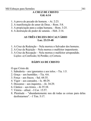 Mil Esboços para Sermões
A CRUZ DE CRISTO
Gál. 6:14
1. A prova do pecado do homem. - At. 2:23.
2. A manifestação do amor de Deus. - Rom. 5:8.
3. A propiciação para a culpa humana. - Rom. 3:25.
4. A destruição do poder de satanás. - Heb. 2:14.
AS TRÊS CRUZES DO CALVÁRIO
Luc. 23:33-48
1. A Cruz da Redenção – Nela morreu o Salvador dos homens.
2. A Cruz da Rejeição – Nela morreu o malfeitor impenitente.
3. A Cruz da Recepção – Nela morreu o malfeitor arrependido.
Lições: a) Confissão; b) Perdão; e) Certeza.
DÁDIVAS DE CRISTO
O que Cristo dá:
1. Sabedoria – aos ignorantes e aos tolos. - Tia. 1:5.
2. Graça – aos humildes. - Tia. 4:6.
3. Força – aos fracos. - Sal. 68:35.
4. Vigor – aos cansados. - Is. 40:29.
5. Descanso – aos inquietos. - Jó. 34:29.
6. Cântico – aos tristes. - Jó 35:10.
7. Vitória – afinal. - I Cor. 15:57.
8. Plenitude – "abundantemente nos dá todas as coisas para delas
desfrutarmos". - I Tim. 5:17.
341
 