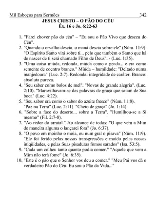 Mil Esboços para Sermões
JESUS CRISTO – O PÃO DO CÉU
Êx. 16 e Jo. 6:22-63
1. "Farei chover pão do céu" – "Eu sou o Pão Vivo que desceu do
Céu".
2. "Quando o orvalho descia, o maná descia sobre ele" (Núm. 11:9).
"O Espírito Santo virá sobre ti... pelo que também o Santo que há
de nascer de ti será chamado Filho de Deus". - (Luc. 1:35).
3. "Uma coisa miúda, redonda, miúda como a geada... e era como
semente de coentro branco." Miúda – humildade: "Deitado numa
manjedoura" (Luc. 2:7). Redonda: integridade de caráter. Branco:
absoluta pureza.
4. "Seu saber como bolos de mel". "Novas de grande alegria". (Luc.
2:10). "Maravilhavam-se das palavras de graça que saíam de Sua
boca" (Luc. 4:22).
5. "Seu sabor era como o sabor do azeite fresco" (Núm. 11:8).
"Paz na Terra" (Luc. 2:11). "Cheio de graça" (Jo. 1:14).
6. "Sobre a face do deserto... sobre a Terra". "Humilhou-se a Si
mesmo" (Fil. 2:7-8).
7. "Ao redor do arraial." Ao alcance de todos: "O que vem a Mim
de maneira alguma o lançarei fora" (Jo. 6:37).
8. "O povo em moinho o moia, ou num gral o pisava" (Núm. 11:9).
"Ele foi ferido pelas nossas transgressões e moído pelas nossas
iniqüidades, e pelas Suas pisaduras fomos sarados" (Isa. 53:5).
9. "Cada um colheu tanto quanto podia comer." "Aquele que vem a
Mim não terá fome" (Jo. 6:35).
10. "Este é o pão que o Senhor vos deu a comer." "Meu Pai vos dá o
verdadeiro Pão do Céu. Eu sou o Pão da Vida..."
342
 