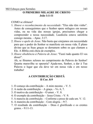 Mil Esboços para Sermões
O PRIMEIRO MILAGRE DE CRISTO
João 1:1-11
COMO se efetuou?
1. Houve o reconhecimento da necessidade: "Eles não têm vinho".
Antes de conseguirmos que o Senhor opere milagres em nossas
vidas, ou na vida das nossas igrejas, precisamos chegar a
compreender a nossa necessidade. Laodicéia estava satisfeita
consigo mesma. - Apoc. 3:17.
2. Houve o apelo de Jesus. Não basta que estejamos em necessidade
para que o poder do Senhor se manifeste em nossa vida. É plano
divino que as Suas graças se derramem sobre os que clamam a
Ele. A Bíblia está cheia de exemplos.
3. Houve obediência à Palavra de Jesus: "Fazei tudo quanto El vos
disser".
Ah, se fôramos zelosos no cumprimento da Palavra do Senhor!
Quanta maravilha se operaria? Ajuda-nos, Senhor, a dar à Tua
Palavra o lugar que ela deve ter em nossa vida e em nosso
trabalho!
A CONTRIBUIÇÃO CRISTÃ
II Cor. 8:9
1. O começo da contribuição – A mim mesmo. - V. 5.
2. A razão da contribuição – A graça. - Vs. 6, 7.
3. O motivo da contribuição – O amor. - V. 8.
4. O exemplo da contribuição – Jesus Cristo. - V. 9.
5. A maneira da contribuição. – Conforme a posse de cada um. V. 12.
6. A maneira da contribuição – Com alegria. - 9:7.
7. O resultado da contribuição – Deus é glorificado e os crentes
gratos. - 9:11-13.
343
 
