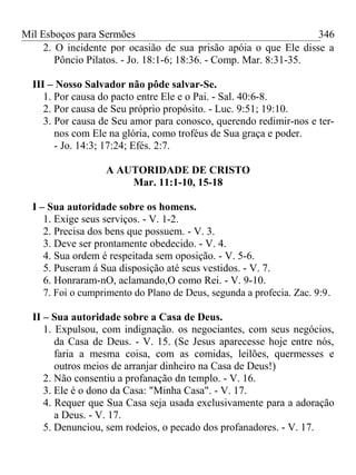 Mil Esboços para Sermões
2. O incidente por ocasião de sua prisão apóia o que Ele disse a
Pôncio Pilatos. - Jo. 18:1-6; 18:36. - Comp. Mar. 8:31-35.
III – Nosso Salvador não pôde salvar-Se.
1. Por causa do pacto entre Ele e o Pai. - Sal. 40:6-8.
2. Por causa de Seu próprio propósito. - Luc. 9:51; 19:10.
3. Por causa de Seu amor para conosco, querendo redimir-nos e ter-
nos com Ele na glória, como troféus de Sua graça e poder.
- Jo. 14:3; 17:24; Efés. 2:7.
A AUTORIDADE DE CRISTO
Mar. 11:1-10, 15-18
I – Sua autoridade sobre os homens.
1. Exige seus serviços. - V. 1-2.
2. Precisa dos bens que possuem. - V. 3.
3. Deve ser prontamente obedecido. - V. 4.
4. Sua ordem é respeitada sem oposição. - V. 5-6.
5. Puseram á Sua disposição até seus vestidos. - V. 7.
6. Honraram-nO, aclamando,O como Rei. - V. 9-10.
7. Foi o cumprimento do Plano de Deus, segunda a profecia. Zac. 9:9.
II – Sua autoridade sobre a Casa de Deus.
1. Expulsou, com indignação. os negociantes, com seus negócios,
da Casa de Deus. - V. 15. (Se Jesus aparecesse hoje entre nós,
faria a mesma coisa, com as comidas, leilões, quermesses e
outros meios de arranjar dinheiro na Casa de Deus!)
2. Não consentiu a profanação dn templo. - V. 16.
3. Ele é o dono da Casa: "Minha Casa". - V. 17.
4. Requer que Sua Casa seja usada exclusivamente para a adoração
a Deus. - V. 17.
5. Denunciou, sem rodeios, o pecado dos profanadores. - V. 17.
346
 