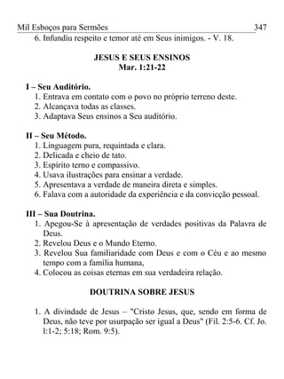 Mil Esboços para Sermões
6. Infundiu respeito e temor até em Seus inimigos. - V. 18.
JESUS E SEUS ENSINOS
Mar. 1:21-22
I – Seu Auditório.
1. Entrava em contato com o povo no próprio terreno deste.
2. Alcançava todas as classes.
3. Adaptava Seus ensinos a Seu auditório.
II – Seu Método.
1. Linguagem pura, requintada e clara.
2. Delicada e cheio de tato.
3. Espírito terno e compassivo.
4. Usava ilustrações para ensinar a verdade.
5. Apresentava a verdade de maneira direta e simples.
6. Falava com a autoridade da experiência e da convicção pessoal.
III – Sua Doutrina.
1. Apegou-Se à apresentação de verdades positivas da Palavra de
Deus.
2. Revelou Deus e o Mundo Eterno.
3. Revelou Sua familiaridade com Deus e com o Céu e ao mesmo
tempo com a família humana,
4. Colocou as coisas eternas em sua verdadeira relação.
DOUTRINA SOBRE JESUS
1. A divindade de Jesus – "Cristo Jesus, que, sendo em forma de
Deus, não teve por usurpação ser igual a Deus" (Fil. 2:5-6. Cf. Jo.
l:1-2; 5:18; Rom. 9:5).
347
 