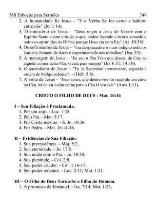 Mil Esboços para Sermões
2. A humanidade fie Jesus – "E o Verbo Se fez carne e habitou
entre nós" (Jo. 1:14).
3. O ministério de Jesus – "Deus ungiu a Jesus de Nazaré com o
Espírito Santo e com virtude, o qual andou fazendo o bem e curando a
todos os oprimidos do Diabo, porque Deus era com Ele" (At. 10:38).
4. Os sofrimentos de Jesus – "Era desprezado e o mais indigno entre os
homens; homem de dores e experimentado nos trabalhos" (Isa. 53).
5. A mensagem de Jesus – "Eu sou o Pão Vivo que desceu do Céu; se
alguém comer deste Pão, viverá para sempre" (Jo. 6:51; 14:10).
6. O sacerdócio de Jesus – "Tu és Sacerdote eternamente, segundo a
ordem de Melquisedeque". - (Heb. 5:6).
7. A volta de Jesus – "Esse Jesus, que dentre vós foi recebido em cima
no Céu, há de vir assim como para o Céu O vistes ir" (Atos 1:11).
CRISTO O FILHO DE DEUS - Mat. 16:16
I – Sua Filiação é Proclamada.
1. Por um anjo. - Luc. 1:35.
2. Pelo Pai. - Mat. 3:17.
3. Por Cristo mesmo. - S. Jo. 10:36.
4. For Pedro. - Mat. 16:14-16.
II – Evidências de Sua Filiação.
1. Sua preexistência. - Miq. 5:2.
2. Sua eternidade. - Jo. 17:5.
3. Sua união com o Pai. - Jo. 10:30.
4. Sua plenitude, - Col. 2:9.
5. Seu poder criador. - Col. 1:16-17.
6. Seu poder redentor. - Luc. 2:11; Mat. 1:21.
III – O Filho de Deus Torna-Se o Filho do Homem.
1. A promessa de Emanuel. - Isa. 7:14; Mat. 1:23.
348
 