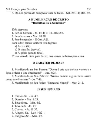 Mil Esboços para Sermões
3. Dá-nos pureza de coração à vista de Deus. - Sal. 24:3-4; Mat. 5:8.
A HUMILHAÇÃO DE CRISTO
"Humilhou-Se a Si mesmo"
Três degraus:
1. Fez-se homem. - Jo. 1:14; 1Tiill. 316; 2:5.
2. Fez-Se servo. - Mat. 20:28.
3. Fez-Se pecado. - II Cor. 5:21.
Para subir, temos também três degraus;
a) A cruz (fé).
b) O trabalho (servos).
c) A glória (estado final).
Cristo veio de cima para baixo; nós vamos de baixo para cima.
O CARÁTER DE JESUS
1. Manifestado na Sua Pessoa: "Quem é este que até aos ventos e a
água ordena e Lhe obedecem?" - Luc. 8:25.
2. Manifestado na Sua Palavra: "Nunca homem algum falou assim
como este Homem!" - Jo. 7:46.
3. Manifestado no Seu Poder: "Nunca tal vimos!" - Mar. 2:12.
JESUS HUMANO
1. Cansou-Se. - Jo. 4:6.
2. Dormiu. - Mat. 8:24.
3. Teve fome. - Mat. 4:2.
4. Teve sede. -Jo. 4:7.
5. Chorou. - Jo. 11:35.
6. Alegrou-Se. - Luc. 10:21.
7. Indignou-Se. - Mar. 3:5.
350
 