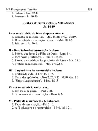 Mil Esboços para Sermões
8. Sofreu. - Luc. 22:44.
9. Morreu. - Jo. 19:30.
O MAIOR DE TODOS OS MILAGRES
Jo. 14:19
I – A ressurreição de Jesus desperta nova fé.
1. Garantia da ressurreição. - Mat. 16:21; 17:23; 20:19.
2. Descrição da ressurreição de Jesus. - Mat. 28:1-6.
3. João crê. - Jo. 20:8.
II – Resultados da ressurreição de Jesus.
1. Provou que Jesus é o Filho de Deus. - Rom. 1:4.
2. Para nossa justificação. - Rom. 4:25; 5:1.
3. Provou a veracidade das predições de Jesus. - Mat. 28:6.
4. Troféus da ressurreição. - Mat. 27:52,53.
III – Importância da ressurreição de Jesus.
1. Certeza de vida, - I Cor, 15:13-22.
2. Tema dos apóstolos. - Atos 2:32; 3:15; 10:40. Gál. 1:1.
3. "Uma viva esperança". - I Ped. 1:3-5.
IV – A ressurreição e o batismo.
1. Um meio de graça. - I Ped. 3:21.
2. Sepultamento e ressurreição. - Rom. 6:3-8.
V – Poder da ressurreição e fé salvadora.
1. Poder da ressurreição. - Fil. 3:10.
2. A fé salvadora e a ressurreição. - I Ped. 1:18-21.
351
 