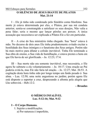 Mil Esboços para Sermões
O SILÊNCIO DE JESUS DIANTE DE PILATOS
Mat. 21:14
I – Ele já tinha sido condenado pelo Sinédrio como blasfemo. Sua
morte já estava determinada por eles, e Pilatos, por sua má conduta
anterior, sentia-se constrangido a satisfazer os seus desejos, Não valia a
pena falar; seria o mesmo que lançar pérolas aos porcos. A única
acusação que necessitava ser explicada a Pilatos Ele a fez em particular.
II – A crise do Seu ministério tinha chegado. Sua "hora" estava à
mão. No decurso de dois anos Ele tinha prudentemente evitado excitar a
hostilidade dos Seus inimigos e o fanatismo dos Seus amigos. Porém não
há mais motivo para dilatar a colisão inevitável. Tinha Ele terminado a
Sua obra de ensino, a Sua vida de humilhação, e estava prestes a hora em
que Ele havia de ser glorificado. - Jo. 12:23; 17:4.
III – Sua morte não era somente inevitável, mas necessária, e Ele
agora Se submete a ela voluntariamente. - Jo. 10:17. Uma oração ao Pai
poderia evitá-la, mas Ele não faria tal oração. - Jo. 12:27; Mat. 26:53. A
cogitação desta hora tinha sido por longo tempo um fardo pesado à Sua
alma. - Lua. 12:50; uma noite angustiosa no jardim; porém agora Ele
está disposto a suportar a cruz, desprezando a afronta pela alegria que
Lhe sobrevirá. - Heb.12:2.
– Broadus
O MÉDICO INFALÍVEL
Luc. 5:12-16; Mat. 9:12
I – O Corpo Humano.
1. Sujeito a modificações.
a) Por natureza é imperfeito,
352
 