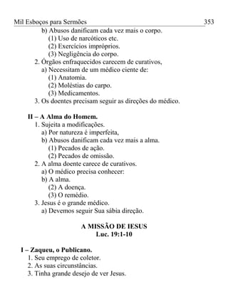 Mil Esboços para Sermões
b) Abusos danificam cada vez mais o corpo.
(1) Uso de narcóticos etc.
(2) Exercícios impróprios.
(3) Negligência do corpo.
2. Órgãos enfraquecidos carecem de curativos,
a) Necessitam de um médico ciente de:
(1) Anatomia.
(2) Moléstias do carpo.
(3) Medicamentos.
3. Os doentes precisam seguir as direções do médico.
II – A Alma do Homem.
1. Sujeita a modificações.
a) Por natureza é imperfeita,
b) Abusos danificam cada vez mais a alma.
(1) Pecados de ação.
(2) Pecados de omissão.
2. A alma doente carece de curativos.
a) O médico precisa conhecer:
b) A alma.
(2) A doença.
(3) O remédio.
3. Jesus é o grande médico.
a) Devemos seguir Sua sábia direção.
A MISSÃO DE IESUS
Luc. 19:1-10
I – Zaqueu, o Publicano.
1. Seu emprego de coletor.
2. As suas circunstâncias.
3. Tinha grande desejo de ver Jesus.
353
 