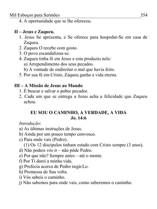 Mil Esboços para Sermões
4. A oportunidade que se lhe ofereceu.
II – Jesus e Zaqueu.
1. Jesus Se apresenta, e Se oferece para hospedar-Se em casa de
Zaqueu.
2. Zaqueu O recebe com gosto.
3. O povo escandalizou-se.
4. Zaqueu tinha fé em Jesus e esta produziu nele:
a) Arrependimento dos seus pecados.
b) A vontade de endireitar o mal que havia feito.
5. Por sua fé em Cristo, Zaqueu ganha a vida eterna.
III – A Missão de Jesus ao Mundo
1. É buscar e salvar o pobre pecador.
2. Cada um que se entrega a Jesus acha a felicidade que Zaqueu
achou.
EU SOU O CAMINHO, A VERDADE, A VIDA
Jo. 14:6
Introdução:
a) As últimas instruções de Jesus.
b) Ainda por um pouco tempo convosco.
c) Para onde vais (Pedro).
(1) Os 12 discípulos tinham estado com Cristo sempre (3 anos).
d) Não podeis vós ir – não pôde Pedro.
e) Por que não? Sempre antes – até o monte.
f) Por Ti darei a minha vida.
g) Profecia acerca de Pedro negá-Lo.
h) Promessa de Sua volta.
i) Vós sabeis o caminho.
j) Não sabemos para onde vais, como saberemos o caminho.
354
 