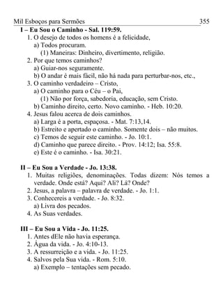 Mil Esboços para Sermões
I – Eu Sou o Caminho - Sal. 119:59.
1. O desejo de todos os homens é a felicidade,
a) Todos procuram.
(1) Maneiras: Dinheiro, divertimento, religião.
2. Por que temos caminhos?
a) Guiar-nos seguramente.
b) O andar é mais fácil, não há nada para perturbar-nos, etc.,
3. O caminho verdadeiro – Cristo,
a) O caminho para o Céu – o Pai,
(1) Não por força, sabedoria, educação, sem Cristo.
b) Caminho direito, certo. Novo caminho. - Heb. 10:20.
4. Jesus falou acerca de dois caminhos.
a) Larga é a porta, espaçosa. - Mat. 7:13,14.
b) Estreito e apertado o caminho. Somente dois – não muitos.
c) Temos de seguir este caminho. - Jo. 10:1.
d) Caminho que parece direito. - Prov. 14:12; Isa. 55:8.
e) Este é o caminho. - Isa. 30:21.
II – Eu Sou a Verdade - Jo. 13:38.
1. Muitas religiões, denominações. Todas dizem: Nós temos a
verdade. Onde está? Aqui? Ali? Lá? Onde?
2. Jesus, a palavra – palavra de verdade. - Jo. 1:1.
3. Conhecereis a verdade. - Jo. 8:32.
a) Livra dos pecados.
4. As Suas verdades.
III – Eu Sou a Vida - Jo. 11:25.
1. Antes dEle não havia esperança.
2. Água da vida. - Jo. 4:10-13.
3. A ressurreição e a vida. - Jo. 11:25.
4. Salvos pela Sua vida. - Rom. 5:10.
a) Exemplo – tentações sem pecado.
355
 