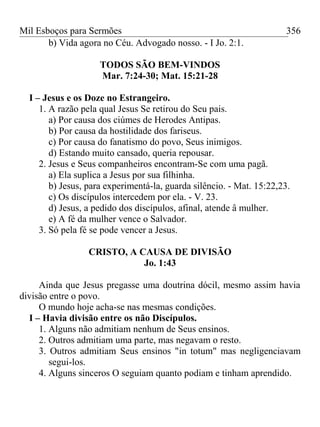 Mil Esboços para Sermões
b) Vida agora no Céu. Advogado nosso. - I Jo. 2:1.
TODOS SÃO BEM-VINDOS
Mar. 7:24-30; Mat. 15:21-28
I – Jesus e os Doze no Estrangeiro.
1. A razão pela qual Jesus Se retirou do Seu pais.
a) Por causa dos ciúmes de Herodes Antipas.
b) Por causa da hostilidade dos fariseus.
c) Por causa do fanatismo do povo, Seus inimigos.
d) Estando muito cansado, queria repousar.
2. Jesus e Seus companheiros encontram-Se com uma pagã.
a) Ela suplica a Jesus por sua filhinha.
b) Jesus, para experimentá-la, guarda silêncio. - Mat. 15:22,23.
c) Os discípulos intercedem por ela. - V. 23.
d) Jesus, a pedido dos discípulos, afinal, atende â mulher.
e) A fé da mulher vence o Salvador.
3. Só pela fé se pode vencer a Jesus.
CRISTO, A CAUSA DE DIVISÃO
Jo. 1:43
Ainda que Jesus pregasse uma doutrina dócil, mesmo assim havia
divisão entre o povo.
O mundo hoje acha-se nas mesmas condições.
I – Havia divisão entre os não Discípulos.
1. Alguns não admitiam nenhum de Seus ensinos.
2. Outros admitiam uma parte, mas negavam o resto.
3. Outros admitiam Seus ensinos "in totum" mas negligenciavam
segui-los.
4. Alguns sinceros O seguiam quanto podiam e tinham aprendido.
356
 