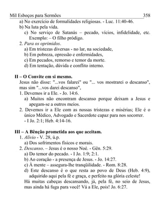 Mil Esboços para Sermões
a) No exercício de formalidades religiosas. - Luc. 11:40-46.
b) Na luta pela vida.
c) No serviço de Satanás – pecado, vícios, infidelidade, etc.
Exemplo: – O filho pródigo.
2. Para os oprimidos.
a) Em tristezas diversas - no lar, na sociedade,
b) Em pobreza, opressão e enfermidades,
c) Em pecados, remorso e temor da morte.
d) Em tentação, dúvida e conflito interno.
II – O Convite em si mesmo.
Jesus não disse: "...vos falarei" ou "... vos mostrarei o descanso",
mas sim "...vos darei descanso",
1. Devemos ir a Ele. - Jo. 14:6.
a) Muitos não encontram descanso porque deixam a Jesus e
apegam-se a outros meios.
2. Devemos ir a Ele com as nossas tristezas e misérias; Ele é o
único Médico, Advogado e Sacerdote capaz para nos socorrer.
- I Jo. 2:1; Heb. 4:14-16.
III – A Bênção prometida aos que aceitam.
1. Alívio - V. 28, ú.p.
a) Dos sofrimentos físicos e morais.
2. Descanso. – Jesus é o nosso Noé. - Gên. 5:29.
a) Do temor do pecado. - I Jo. 1:9; 2:1.
b) Ao coração - a presença de Jesus. - Jo. 14:27.
c) À mente – assegura-lhe tranqüilidade. - Rom. 8:28.
d) Este descanso é o que resta ao povo de Deus (Heb. 4:9),
adquirido aqui pela fé e graça, e perfeito na glória celeste!
Há muitas cabeças descansando, já, pela fé, no seio de Jesus,
mas ainda há fuga para você! Vá a Ele, pois! Jo. 6:27.
358
 