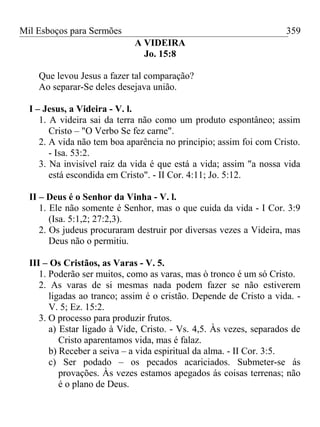 Mil Esboços para Sermões
A VIDEIRA
Jo. 15:8
Que levou Jesus a fazer tal comparação?
Ao separar-Se deles desejava união.
I – Jesus, a Videira - V. l.
1. A videira sai da terra não como um produto espontâneo; assim
Cristo – "O Verbo Se fez carne".
2. A vida não tem boa aparência no principio; assim foi com Cristo.
- Isa. 53:2.
3. Na invisível raiz da vida é que está a vida; assim "a nossa vida
está escondida em Cristo". - II Cor. 4:11; Jo. 5:12.
II – Deus é o Senhor da Vinha - V. l.
1. Ele não somente é Senhor, mas o que cuida da vida - I Cor. 3:9
(Isa. 5:1,2; 27:2,3).
2. Os judeus procuraram destruir por diversas vezes a Videira, mas
Deus não o permitiu.
III – Os Cristãos, as Varas - V. 5.
1. Poderão ser muitos, como as varas, mas ò tronco é um só Cristo.
2. As varas de si mesmas nada podem fazer se não estiverem
ligadas ao tranco; assim é o cristão. Depende de Cristo a vida. -
V. 5; Ez. 15:2.
3. O processo para produzir frutos.
a) Estar ligado à Vide, Cristo. - Vs. 4,5. Às vezes, separados de
Cristo aparentamos vida, mas é falaz.
b) Receber a seiva – a vida espiritual da alma. - II Cor. 3:5.
c) Ser podado – os pecados acariciados. Submeter-se ás
provações. Às vezes estamos apegados ás coisas terrenas; não
é o plano de Deus.
359
 