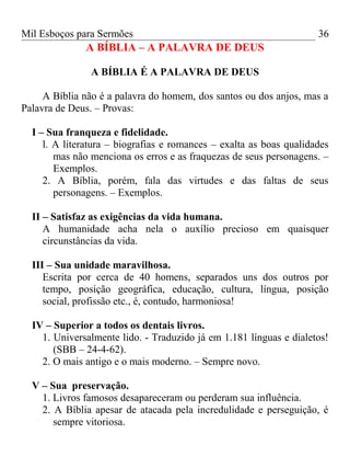 Mil Esboços para Sermões
A BÍBLIA – A PALAVRA DE DEUS
A BÍBLIA É A PALAVRA DE DEUS
A Bíblia não é a palavra do homem, dos santos ou dos anjos, mas a
Palavra de Deus. – Provas:
I – Sua franqueza e fidelidade.
l. A literatura – biografias e romances – exalta as boas qualidades
mas não menciona os erros e as fraquezas de seus personagens. –
Exemplos.
2. A Bíblia, porém, fala das virtudes e das faltas de seus
personagens. – Exemplos.
II – Satisfaz as exigências da vida humana.
A humanidade acha nela o auxílio precioso em quaisquer
circunstâncias da vida.
III – Sua unidade maravilhosa.
Escrita por cerca de 40 homens, separados uns dos outros por
tempo, posição geográfica, educação, cultura, língua, posição
social, profissão etc., é, contudo, harmoniosa!
IV – Superior a todos os dentais livros.
1. Universalmente lido. - Traduzido já em 1.181 línguas e dialetos!
(SBB – 24-4-62).
2. O mais antigo e o mais moderno. – Sempre novo.
V – Sua preservação.
1. Livros famosos desapareceram ou perderam sua influência.
2. A Bíblia apesar de atacada pela incredulidade e perseguição, é
sempre vitoriosa.
36
 