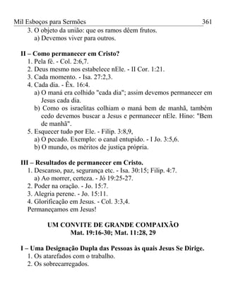 Mil Esboços para Sermões
3. O objeto da união: que os ramos dêem frutos.
a) Devemos viver para outros.
II – Como permanecer em Cristo?
1. Pela fé. - Col. 2:6,7.
2. Deus mesmo nos estabelece nEle. - II Cor. 1:21.
3. Cada momento. - Isa. 27:2,3.
4. Cada dia. - Êx. 16:4.
a) O maná era colhido "cada dia"; assim devemos permanecer em
Jesus cada dia.
b) Como os israelitas colhiam o maná bem de manhã, também
cedo devemos buscar a Jesus e permanecer nEle. Hino: "Bem
de manhã".
5. Esquecer tudo por Ele. - Filip. 3:8,9,
a) O pecado. Exemplo: o canal entupido. - I Jo. 3:5,6.
b) O mundo, os méritos de justiça própria.
III – Resultados de permanecer em Cristo.
1. Descanso, paz, segurança etc. - Isa. 30:15; Filip. 4:7.
a) Ao morrer, certeza. - Jó 19:25-27.
2. Poder na oração. - Jo. 15:7.
3. Alegria perene. - Jo. 15:11.
4. Glorificação em Jesus. - Col. 3:3,4.
Permaneçamos em Jesus!
UM CONVITE DE GRANDE COMPAIXÃO
Mat. 19:16-30; Mat. 11:28, 29
I – Uma Designação Dupla das Pessoas às quais Jesus Se Dirige.
1. Os atarefados com o trabalho.
2. Os sobrecarregados.
361
 