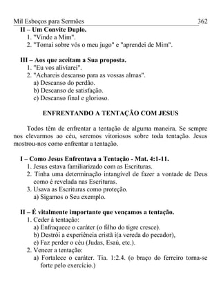 Mil Esboços para Sermões
II – Um Convite Duplo.
1. "Vinde a Mim".
2. "Tomai sobre vós o meu jugo" e "aprendei de Mim".
III – Aos que aceitam a Sua proposta.
1. "Eu vos aliviarei".
2. "Achareis descanso para as vossas almas".
a) Descanso do perdão.
b) Descanso de satisfação.
c) Descanso final e glorioso.
ENFRENTANDO A TENTAÇÃO COM JESUS
Todos têm de enfrentar a tentação de alguma maneira. Se sempre
nos elevarmos ao céu, seremos vitoriosos sobre toda tentação. Jesus
mostrou-nos como enfrentar a tentação.
I – Como Jesus Enfrentava a Tentação - Mat. 4:1-11.
1. Jesus estava familiarizado com as Escrituras.
2. Tinha uma determinação intangível de fazer a vontade de Deus
como é revelada nas Escrituras.
3. Usava as Escrituras como proteção.
a) Sigamos o Seu exemplo.
II – É vitalmente importante que vençamos a tentação.
1. Ceder à tentação:
a) Enfraquece o caráter (o filho do tigre cresce).
b) Destrói a experiência cristã i(a vereda do pecador),
e) Faz perder o céu (Judas, Esaú, etc.).
2. Vencer a tentação:
a) Fortalece o caráter. Tia. 1:2.4. (o braço do ferreiro torna-se
forte pelo exercício.)
362
 