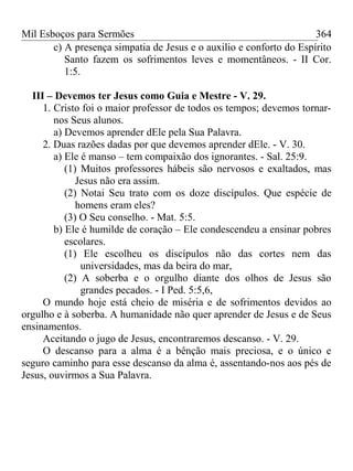 Mil Esboços para Sermões
c) A presença simpatia de Jesus e o auxilio e conforto do Espírito
Santo fazem os sofrimentos leves e momentâneos. - II Cor.
1:5.
III – Devemos ter Jesus como Guia e Mestre - V. 29.
1. Cristo foi o maior professor de todos os tempos; devemos tornar-
nos Seus alunos.
a) Devemos aprender dEle pela Sua Palavra.
2. Duas razões dadas por que devemos aprender dEle. - V. 30.
a) Ele é manso – tem compaixão dos ignorantes. - Sal. 25:9.
(1) Muitos professores hábeis são nervosos e exaltados, mas
Jesus não era assim.
(2) Notai Seu trato com os doze discípulos. Que espécie de
homens eram eles?
(3) O Seu conselho. - Mat. 5:5.
b) Ele é humilde de coração – Ele condescendeu a ensinar pobres
escolares.
(1) Ele escolheu os discípulos não das cortes nem das
universidades, mas da beira do mar,
(2) A soberba e o orgulho diante dos olhos de Jesus são
grandes pecados. - I Ped. 5:5,6,
O mundo hoje está cheio de miséria e de sofrimentos devidos ao
orgulho e à soberba. A humanidade não quer aprender de Jesus e de Seus
ensinamentos.
Aceitando o jugo de Jesus, encontraremos descanso. - V. 29.
O descanso para a alma é a bênção mais preciosa, e o único e
seguro caminho para esse descanso da alma é, assentando-nos aos pés de
Jesus, ouvirmos a Sua Palavra.
364
 