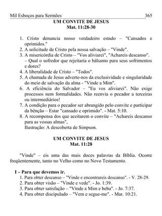Mil Esboços para Sermões
UM CONVITE DE JESUS
Mat. 11:28-30
1. Cristo denuncia nosso verdadeiro estado – "Cansados e
oprimidos."
2. A solicitude de Cristo pela nossa salvação – "Vinde".
3. A misericórdia de Cristo – "Vos aliviarei", "Achareis descanso".
– Qual o sofredor que rejeitaria o bálsamo para seus sofrimentos
e dores?
4. A liberalidade de Cristo – "Todos".
5. A chamada de Jesus adverte-nos da exclusividade e singularidade
do meio de salvação da alma - "Vinde a Mim".
6. A eficiência do Salvador – "Eu vos aliviarei". Não exige
processos nem formalidades. Não reenvia o pecador a terceiras
ou intermediários!
7. A condição para o pecador ser abrangido pelo convite e participar
da bênção – Estar "cansado e oprimido". - Mat. 5:10.
8. A recompensa dos que aceitarem o convite – "Achareis descanso
para as vossas almas",
Ilustração: A descoberta de Simpson.
UM CONVITE DE JESUS
Mat. 11:28
"Vinde" – eis uma das mais doces palavras da Bíblia. Ocorre
freqüentemente, tanto no Velho como no Novo Testamento.
I – Para que devemos ir.
1. Para obter descanso – "Vinde e encontrareis descanso". - V. 28-29.
2. Para obter visão – "Vinde e vede". - Jo. 1:39.
3. Para obter satisfação – "Vinde a Mim e beba". - Jo. 7:37.
4. Para obter discipulado – "Vem e segue-me". - Mar. 10:21.
365
 