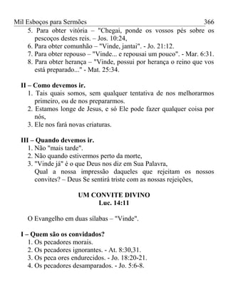 Mil Esboços para Sermões
5. Para obter vitória – "Chegai, ponde os vossos pés sobre os
pescoços destes reis. – Jos. 10:24,
6. Para obter comunhão – "Vinde, jantai". - Jo. 21:12.
7. Para obter repouso – "Vinde... e repousai um pouco". - Mar. 6:31.
8. Para obter herança – "Vinde, possui por herança o reino que vos
está preparado..." - Mat. 25:34.
II – Como devemos ir.
1. Tais quais somos, sem qualquer tentativa de nos melhorarmos
primeiro, ou de nos prepararmos.
2. Estamos longe de Jesus, e só Ele pode fazer qualquer coisa por
nós,
3. Ele nos fará novas criaturas.
III – Quando devemos ir.
1. Não "mais tarde".
2. Não quando estivermos perto da morte,
3. "Vinde já" é o que Deus nos diz em Sua Palavra,
Qual a nossa impressão daqueles que rejeitam os nossos
convites? – Deus Se sentirá triste com as nossas rejeições,
UM CONVITE DIVINO
Luc. 14:11
O Evangelho em duas sílabas – "Vinde".
I – Quem são os convidados?
1. Os pecadores morais.
2. Os pecadores ignorantes. - At. 8:30,31.
3. Os peca ores endurecidos. - Jo. 18:20-21.
4. Os pecadores desamparados. - Jo. 5:6-8.
366
 