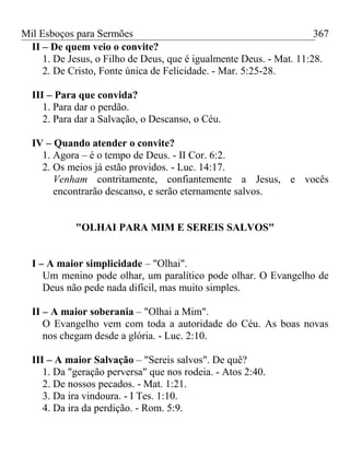 Mil Esboços para Sermões
II – De quem veio o convite?
1. De Jesus, o Filho de Deus, que é igualmente Deus. - Mat. 11:28.
2. De Cristo, Fonte única de Felicidade. - Mar. 5:25-28.
III – Para que convida?
1. Para dar o perdão.
2. Para dar a Salvação, o Descanso, o Céu.
IV – Quando atender o convite?
1. Agora – é o tempo de Deus. - II Cor. 6:2.
2. Os meios já estão providos. - Luc. 14:17.
Venham contritamente, confiantemente a Jesus, e vocês
encontrarão descanso, e serão eternamente salvos.
"OLHAI PARA MIM E SEREIS SALVOS"
I – A maior simplicidade – "Olhai".
Um menino pode olhar, um paralítico pode olhar. O Evangelho de
Deus não pede nada difícil, mas muito simples.
II – A maior soberania – "Olhai a Mim".
O Evangelho vem com toda a autoridade do Céu. As boas novas
nos chegam desde a glória. - Luc. 2:10.
III – A maior Salvação – "Sereis salvos". De quê?
1. Da "geração perversa" que nos rodeia. - Atos 2:40.
2. De nossos pecados. - Mat. 1:21.
3. Da ira vindoura. - I Tes. 1:10.
4. Da ira da perdição. - Rom. 5:9.
367
 