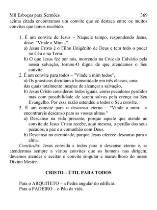 Mil Esboços para Sermões
acima citada encontramos um convite que se destaca entre os muitos
convites que temos recebido.
1. É um convite de Jesus – Naquele tempo, respondendo Jesus,
disse: "Vinde a Mim...".
a) Jesus Cristo é o Filho Unigênito de Deus e tem todo o poder
no Céu e na Terra.
b) O que Jesus fez por nós, morrendo na Cruz do Calvário pela
nossa salvação, tornou-O digna de que atendamos o Seu
convite.
2. É um convite para todos – "Vinde a mim todos",
a) Os gnósticos dividiam a humanidade em três classes, uma
das quais totalmente incapaz de alcançar a salvação,
b) Jesus Cristo considerou todos iguais, como pecadores perdidos
mas com possibilidade de sarem salvos pela crença no Seu
Evangelho. Por essa razão estendeu a todos o Seu convite.
3. É um convite para o descanso eterno – "Vinde a mim... e
encontrareis descanso para as vossas almas."
a) Descanso na vida presente, porque aquele que atende ao
convite de Jesus Cristo recebe, aqui mesmo, o perdão dos seus
pecados, a paz e a comunhão com Deus.
b) Descanso na eternidade, porque Jesus oferece descanso para a
alma.
Conclusão: Jesus convida a todos para o descanso eterno e, se
atendermos sempre a vários convites que os homens nos dirigem,
devemos atender e aceitar o convite singular e maravilhoso do nosso
Divino Mestre.
CRISTO – ÚTIL PARA TODOS
Para o ARQUITETO – a Pedra angular do edifício.
Para o PADEIRO – o Pão da vida.
369
 