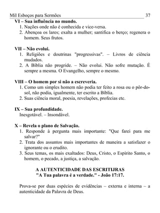 Mil Esboços para Sermões
VI – Sua influência no mundo.
1. Nações onde não é conhecida e vice-versa.
2. Abençoa os lares; exalta a mulher; santifica o berço; regenera o
homem. Seus frutos.
VII – Não evolui.
1. Religiões e doutrinas "progressivas". – Livros de ciência
mudados.
2. A Bíblia não progride. – Não evolui. Não sofre mutação. É
sempre a mesma. O Evangelho, sempre o mesmo.
VIII – O homem por si não a escreveria.
1. Como um simples homem não podia ter feito a rosa ou o pôr-do-
sol, não podia, igualmente, ter escrito a Bíblia.
2. Suas ciência moral, poesia, revelações, profecias etc.
IX – Sua profundidade.
Inesgotável. – Insondável.
X – Revela o plano de Salvação.
1. Responde à pergunta mais importante: "Que farei para me
salvar?"
2. Trata dos assuntos mais importantes de maneira a satisfazer o
ignorante ou o erudito.
3. Seus temas, os mais exaltados: Deus, Cristo, o Espírito Santo, o
homem, o pecado, a justiça, a salvação.
A AUTENTICIDADE DAS ESCRITIJRAS
"A Tua palavra é a verdade." - João 17:17.
Prova-se por duas espécies de evidências – externa e interna – a
autenticidade da Palavra de Deus.
37
 
