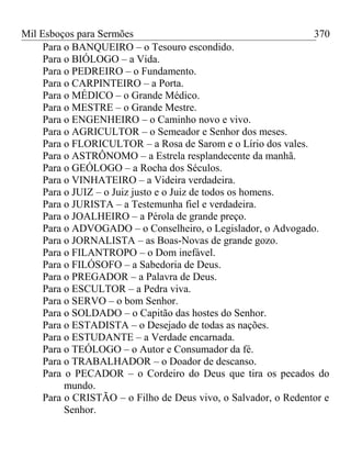 Mil Esboços para Sermões
Para o BANQUEIRO – o Tesouro escondido.
Para o BIÓLOGO – a Vida.
Para o PEDREIRO – o Fundamento.
Para o CARPINTEIRO – a Porta.
Para o MÉDICO – o Grande Médico.
Para o MESTRE – o Grande Mestre.
Para o ENGENHEIRO – o Caminho novo e vivo.
Para o AGRICULTOR – o Semeador e Senhor dos meses.
Para o FLORICULTOR – a Rosa de Sarom e o Lírio dos vales.
Para o ASTRÔNOMO – a Estrela resplandecente da manhã.
Para o GEÓLOGO – a Rocha dos Séculos.
Para o VINHATEIRO – a Videira verdadeira.
Para o JUIZ – o Juiz justo e o Juiz de todos os homens.
Para o JURISTA – a Testemunha fiel e verdadeira.
Para o JOALHEIRO – a Pérola de grande preço.
Para o ADVOGADO – o Conselheiro, o Legislador, o Advogado.
Para o JORNALISTA – as Boas-Novas de grande gozo.
Para o FILANTROPO – o Dom inefável.
Para o FILÓSOFO – a Sabedoria de Deus.
Para o PREGADOR – a Palavra de Deus.
Para o ESCULTOR – a Pedra viva.
Para o SERVO – o bom Senhor.
Para o SOLDADO – o Capitão das hostes do Senhor.
Para o ESTADISTA – o Desejado de todas as nações.
Para o ESTUDANTE – a Verdade encarnada.
Para o TEÓLOGO – o Autor e Consumador da fé.
Para o TRABALHADOR – o Doador de descanso.
Para o PECADOR – o Cordeiro do Deus que tira os pecados do
mundo.
Para o CRISTÃO – o Filho de Deus vivo, o Salvador, o Redentor e
Senhor.
370
 
