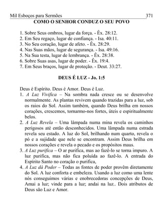 Mil Esboços para Sermões
COMO O SENHOR CONDUZ O SEU POVO
1. Sobre Seus ombros, lugar da força. - Êx. 28:12.
2. Em Seu regaço, lugar de confiança. - Isa. 40:11.
3. No Seu coração, lugar de afeto. - Êx. 28:29.
4. Nas Suas mãos, lugar de segurança. - Isa. 49:16.
5. Na Sua testa, lugar de lembrança. - Êx. 28:38.
6. Sobre Suas asas, lugar de poder. - Êx. 19:4.
7. Em Seus braços, lugar de proteção. - Deut. 33:27.
DEUS É LUZ - Jo. 1:5
Deus é Espírito. Deus é Amor. Deus é Luz.
1. A Luz Vivifica – Na sombra nada cresce ou se desenvolve
normalmente. As plantas revivem quando trazidas para a luz, sob
os raios do Sol. Assim também, quando Deus brilha em nossos
corações, crescemos, tornarmo-nos fortes, úteis e espiritualmente
belos.
2. A Luz Revela – Uma lâmpada numa mina revela os caminhos
perigosos até então desconhecidos. Uma lâmpada numa estrada
revela seu estado. A luz do Sol, brilhando num quarto, revela o
pó e a sujidade que nele se encontram. Assim Deus brilha em
nossos corações e revela o pecado e os propósitos maus.
3. A Luz purifica – O ar purifica, mas ao fazê-lo se torna impuro. A
luz purifica, mas não fica poluída ao fazê-lo. A entrada do
Espírito Santo no coração o purifica,
4. A Luz dá Poder – Todas as fontes de poder provêm diretamente
do Sol. A luz conforta e embeleza. Usando a luz como uma lente
nós conseguimos várias e enobrecedoras concepções de Deus,
Amai a luz; vinde para a luz; andai na luz.. Dois atributos de
Deus são Luz e Amor.
371
 