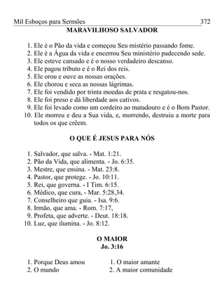 Mil Esboços para Sermões
MARAVILHOSO SALVADOR
1. Ele é o Pão da vida e começou Seu mistério passando fome.
2. Ele é a Água da vida e encerrou Seu ministério padecendo sede.
3. Ele esteve cansado e é o nosso verdadeiro descanso.
4. Ele pagou tributo e é o Rei dos reis.
5. Ele orou e ouve as nossas orações.
6. Ele chorou e seca as nossas lágrimas.
7. Ele foi vendido por trinta moedas de prata e resgatou-nos.
8. Ele foi preso e dá liberdade aos cativos.
9. Ele foi levado como um cordeiro ao matadouro e é o Bom Pastor.
10. Ele morreu e deu a Sua vida, e, morrendo, destruiu a morte para
todos os que crêem.
O QUE É JESUS PARA NÓS
1. Salvador, que salva. - Mat. 1:21.
2. Pão da Vida, que alimenta. - Jo. 6:35.
3. Mestre, que ensina. - Mat. 23:8.
4. Pastor, que protege. - Jo. 10:11.
5. Rei, que governa. - I Tim. 6:15.
6. Médico, que cura, - Mar. 5:28,34.
7. Conselheiro que guia. - Isa. 9:6.
8. Irmão, que ama. - Rom. 7:17,
9. Profeta, que adverte. - Deut. 18:18.
10. Luz, que ilumina. - Jo. 8:12.
O MAIOR
Jo. 3:16
1. Porque Deus amou 1. O maior amante
2. O mundo 2. A maior comunidade
372
 