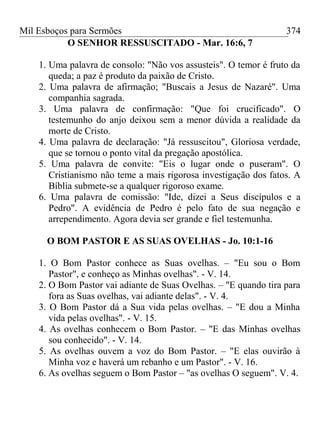 Mil Esboços para Sermões
O SENHOR RESSUSCITADO - Mar. 16:6, 7
1. Uma palavra de consolo: "Não vos assusteis". O temor é fruto da
queda; a paz é produto da paixão de Cristo.
2. Uma palavra de afirmação; "Buscais a Jesus de Nazaré". Uma
companhia sagrada.
3. Uma palavra de confirmação: "Que foi crucificado". O
testemunho do anjo deixou sem a menor dúvida a realidade da
morte de Cristo.
4. Uma palavra de declaração: "Já ressuscitou", Gloriosa verdade,
que se tornou o ponto vital da pregação apostólica.
5. Uma palavra de convite: "Eis o lugar onde o puseram". O
Cristianismo não teme a mais rigorosa investigação dos fatos. A
Bíblia submete-se a qualquer rigoroso exame.
6. Uma palavra de comissão: "Ide, dizei a Seus discípulos e a
Pedro". A evidência de Pedro é pelo fato de sua negação e
arrependimento. Agora devia ser grande e fiel testemunha.
O BOM PASTOR E AS SUAS OVELHAS - Jo. 10:1-16
1. O Bom Pastor conhece as Suas ovelhas. – "Eu sou o Bom
Pastor", e conheço as Minhas ovelhas". - V. 14.
2. O Bom Pastor vai adiante de Suas Ovelhas. – "E quando tira para
fora as Suas ovelhas, vai adiante delas". - V. 4.
3. O Bom Pastor dá a Sua vida pelas ovelhas. – "E dou a Minha
vida pelas ovelhas". - V. 15.
4. As ovelhas conhecem o Bom Pastor. – "E das Minhas ovelhas
sou conhecido". - V. 14.
5. As ovelhas ouvem a voz do Bom Pastor. – "E elas ouvirão à
Minha voz e haverá um rebanho e um Pastor". - V. 16.
6. As ovelhas seguem o Bom Pastor – "as ovelhas O seguem". V. 4.
374
 