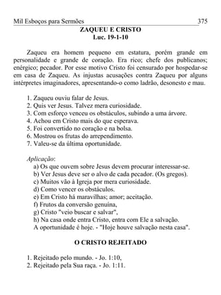 Mil Esboços para Sermões
ZAQUEU E CRISTO
Luc. 19-1-10
Zaqueu era homem pequeno em estatura, porém grande em
personalidade e grande de coração. Era rico; chefe dos publicanos;
enérgico; pecador. Por esse motivo Cristo foi censurado por hospedar-se
em casa de Zaqueu. As injustas acusações contra Zaqueu por alguns
intérpretes imaginadores, apresentando-o como ladrão, desonesto e mau.
1. Zaqueu ouviu falar de Jesus.
2. Quis ver Jesus. Talvez mera curiosidade.
3. Com esforço venceu os obstáculos, subindo a uma árvore.
4. Achou em Cristo mais do que esperava.
5. Foi convertido no coração e na bolsa.
6. Mostrou os frutas do arrependimento.
7. Valeu-se da última oportunidade.
Aplicação:
a) Os que ouvem sobre Jesus devem procurar interessar-se.
b) Ver Jesus deve ser o alvo de cada pecador. (Os gregos).
c) Muitos vão à Igreja por mera curiosidade.
d) Como vencer os obstáculos.
e) Em Cristo há maravilhas; amor; aceitação.
f) Frutos da conversão genuína,
g) Cristo "veio buscar e salvar",
h) Na casa onde entra Cristo, entra com Ele a salvação.
A oportunidade é hoje. - "Hoje houve salvação nesta casa".
O CRISTO REJEITADO
1. Rejeitado pelo mundo. - Jo. 1:10,
2. Rejeitado pela Sua raça. - Jo. 1:11.
375
 