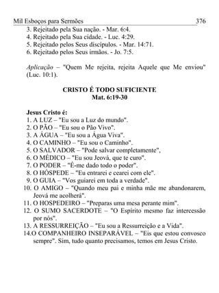Mil Esboços para Sermões
3. Rejeitado pela Sua nação. - Mar. 6:4.
4. Rejeitado pela Sua cidade. - Luc. 4:29.
5. Rejeitado pelos Seus discípulos. - Mar. 14:71.
6. Rejeitado pelos Seus irmãos. - Jo. 7:5.
Aplicação – "Quem Me rejeita, rejeita Aquele que Me enviou"
(Luc. 10:1).
CRISTO É TODO SUFICIENTE
Mat. 6:19-30
Jesus Cristo é:
1. A LUZ – "Eu sou a Luz do mundo".
2. O PÃO – "Eu sou o Pão Vivo".
3. A ÁGUA – "Eu sou a Água Viva".
4. O CAMINHO – "Eu sou o Caminho".
5. O SALVADOR – "Pode salvar completamente",
6. O MÉDICO – "Eu sou Jeová, que te curo".
7. O PODER – "É-me dado todo o poder".
8. O HÓSPEDE – "Eu entrarei e cearei com ele".
9. O GUIA – "Vos guiarei em toda a verdade".
10. O AMIGO – "Quando meu pai e minha mãe me abandonarem,
Jeová me acolherá".
11. O HOSPEDEIRO – "Preparas uma mesa perante mim".
12. O SUMO SACERDOTE – "O Espírito mesmo faz intercessão
por nós".
13. A RESSURREIÇÃO – "Eu sou a Ressurreição e a Vida".
14.O COMPANHEIRO INSEPARÁVEL – "Eis que estou convosco
sempre". Sim, tudo quanto precisamos, temos em Jesus Cristo.
376
 